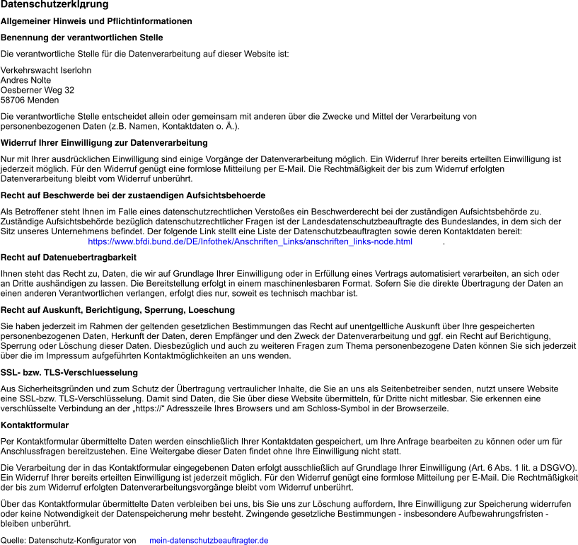 Datenschutzerklärung Allgemeiner Hinweis und Pflichtinformationen Benennung der verantwortlichen Stelle Die verantwortliche Stelle für die Datenverarbeitung auf dieser Website ist: Verkehrswacht Iserlohn Andres Nolte Oesberner Weg 32 58706   Menden Die verantwortliche Stelle entscheidet allein oder gemeinsam mit anderen über die Zwecke und Mittel der Verarbeitung von personenbezogenen Daten (z.B. Namen, Kontaktdaten o. Ä.). Widerruf Ihrer Einwilligung zur Datenverarbeitung Nur mit Ihrer ausdrücklichen Einwilligung sind einige Vorgänge der Datenverarbeitung möglich. Ein Widerruf Ihrer bereits erteilten Einwilligung ist jederzeit möglich. Für den Widerruf genügt eine formlose Mitteilung per E-Mail. Die Rechtmäßigkeit der bis zum Widerruf erfolgten Datenverarbeitung bleibt vom Widerruf unberührt. Recht auf Beschwerde bei der zustaendigen Aufsichtsbehoerde Als Betroffener steht Ihnen im Falle eines datenschutzrechtlichen Verstoßes ein Beschwerderecht bei der zuständigen Aufsichtsbehörde zu. Zuständige Aufsichtsbehörde bezüglich datenschutzrechtlicher Fragen ist der Landesdatenschutzbeauftragte des Bundeslandes, in dem sich der Sitz unseres Unternehmens befindet. Der folgende Link stellt eine Liste der Datenschutzbeauftragten sowie deren Kontaktdaten bereit:   https://www.bfdi.bund.de/DE/Infothek/Anschriften_Links/anschriften_links-node.html . Recht auf Datenuebertragbarkeit Ihnen steht das Recht zu, Daten, die wir auf Grundlage Ihrer Einwilligung oder in Erfüllung eines Vertrags automatisiert verarbeiten, an sich oder an Dritte aushändigen zu lassen. Die Bereitstellung erfolgt in einem maschinenlesbaren Format. Sofern Sie die direkte Übertragung der Daten an einen anderen Verantwortlichen verlangen, erfolgt dies nur, soweit es technisch machbar ist. Recht auf Auskunft, Berichtigung, Sperrung, Loeschung Sie haben jederzeit im Rahmen der geltenden gesetzlichen Bestimmungen das Recht auf unentgeltliche Auskunft über Ihre gespeicherten personenbezogenen Daten, Herkunft der Daten, deren Empfänger und den Zweck der Datenverarbeitung und ggf. ein Recht auf Berichtigung, Sperrung oder Löschung dieser Daten. Diesbezüglich und auch zu weiteren Fragen zum Thema personenbezogene Daten können Sie sich jederzeit über die im Impressum aufgeführten Kontaktmöglichkeiten an uns wenden. SSL- bzw. TLS-Verschluesselung Aus Sicherheitsgründen und zum Schutz der Übertragung vertraulicher Inhalte, die Sie an uns als Seitenbetreiber senden, nutzt unsere Website eine SSL-bzw. TLS-Verschlüsselung. Damit sind Daten, die Sie über diese Website übermitteln, für Dritte nicht mitlesbar. Sie erkennen eine verschlüsselte Verbindung an der „https://“ Adresszeile Ihres Browsers und am Schloss-Symbol in der Browserzeile. Kontaktformular Per Kontaktformular übermittelte Daten werden einschließlich Ihrer Kontaktdaten gespeichert, um Ihre Anfrage bearbeiten zu können oder um für Anschlussfragen bereitzustehen. Eine Weitergabe dieser Daten findet ohne Ihre Einwilligung nicht statt. Die Verarbeitung der in das Kontaktformular eingegebenen Daten erfolgt ausschließlich auf Grundlage Ihrer Einwilligung (Art. 6 Abs. 1 lit. a DSGVO). Ein Widerruf Ihrer bereits erteilten Einwilligung ist jederzeit möglich. Für den Widerruf genügt eine formlose Mitteilung per E-Mail. Die Rechtmäßigkeit der bis zum Widerruf erfolgten Datenverarbeitungsvorgänge bleibt vom Widerruf unberührt. Über das Kontaktformular übermittelte Daten verbleiben bei uns, bis Sie uns zur Löschung auffordern, Ihre Einwilligung zur Speicherung widerrufen oder keine Notwendigkeit der Datenspeicherung mehr besteht. Zwingende gesetzliche Bestimmungen - insbesondere Aufbewahrungsfristen - bleiben unberührt. Quelle: Datenschutz-Konfigurator von   mein-datenschutzbeauftragter.de